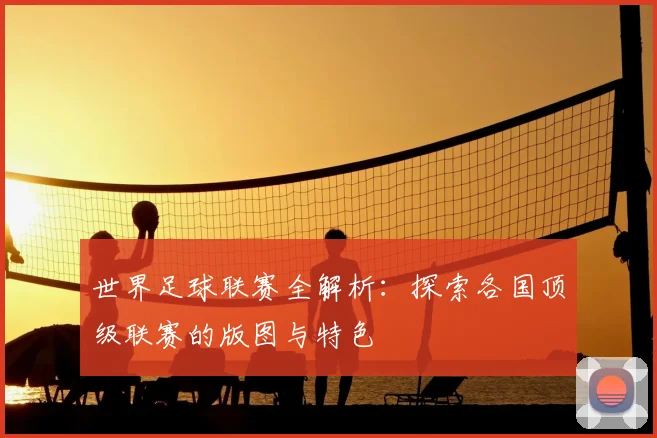 世界足球联赛全解析：探索各国顶级联赛的版图与特色