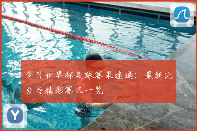 今日世界杯足球赛果速递：最新比分与精彩赛况一览