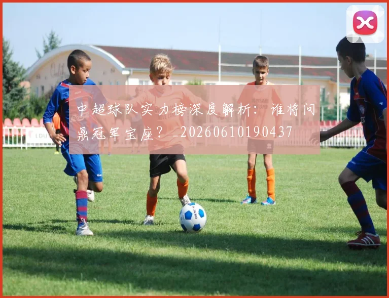 中超球队实力榜深度解析：谁将问鼎冠军宝座？_20260610190437