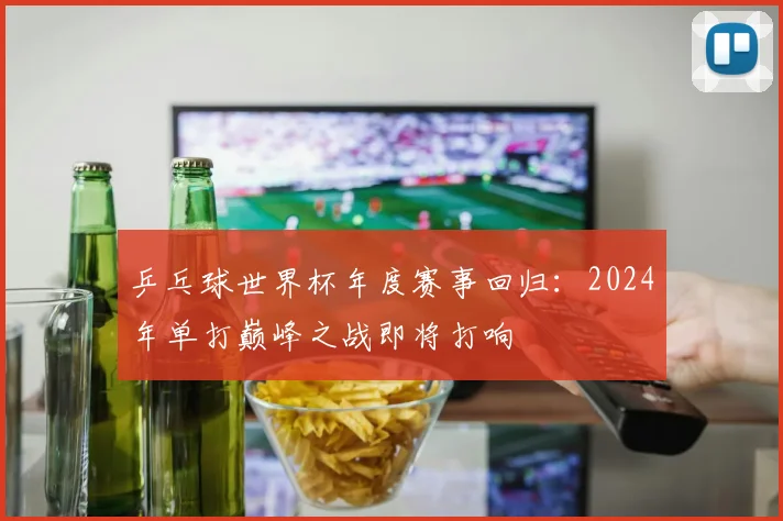 乒乓球世界杯年度赛事回归：2024年单打巅峰之战即将打响