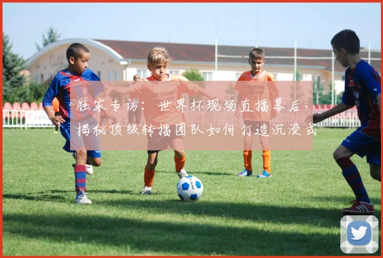 独家专访：世界杯现场直播幕后，揭秘顶级转播团队如何打造沉浸式观赛体验