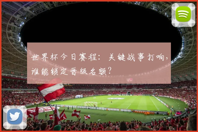 世界杯今日赛程:关键战事打响,谁能锁定晋级名额?