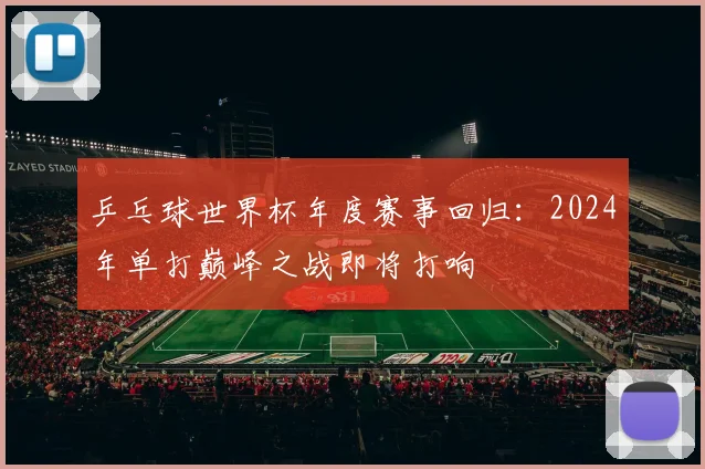 乒乓球世界杯年度赛事回归：2024年单打巅峰之战即将打响