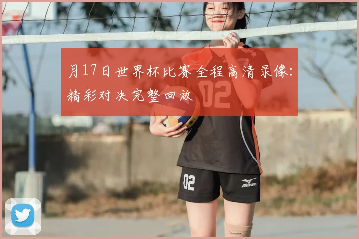 月17日世界杯比赛全程高清录像：精彩对决完整回放